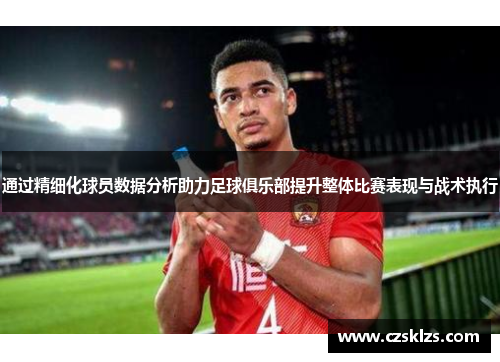 通过精细化球员数据分析助力足球俱乐部提升整体比赛表现与战术执行