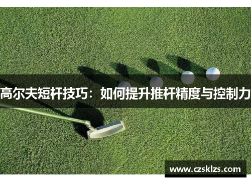 高尔夫短杆技巧：如何提升推杆精度与控制力